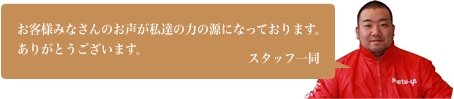 お客様みなさんのお声が私達の力の源になっております。ありがとうございます。スタッフ一同